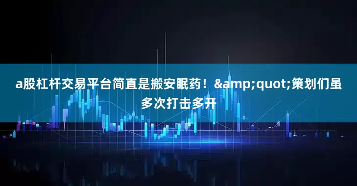 a股杠杆交易平台简直是搬安眠药！&quot;策划们虽多次打击多开