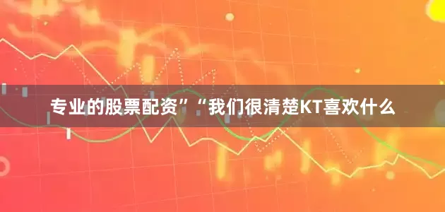 专业的股票配资”“我们很清楚KT喜欢什么
