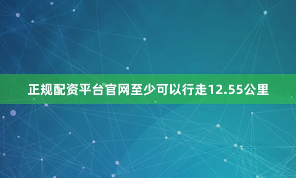 正规配资平台官网至少可以行走12.55公里