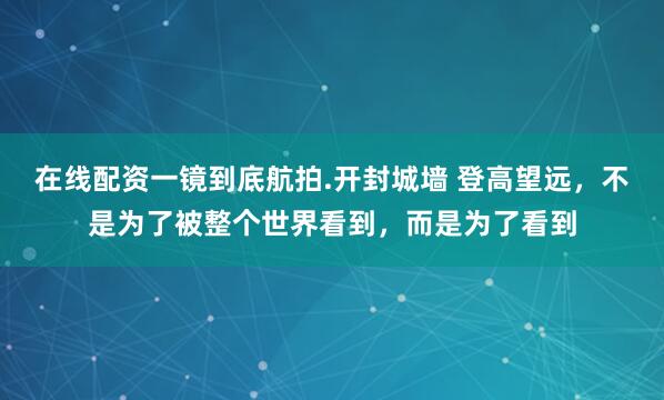 在线配资一镜到底航拍.开封城墙 登高望远，不是为了被整个世界看到，而是为了看到